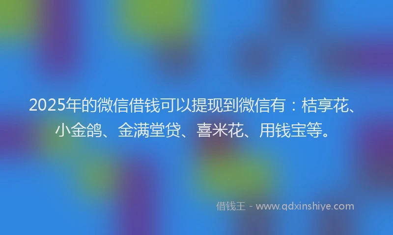2025年的微信借钱可以提现到微信有：桔享花、小金鸽、金满堂贷、喜米花、用钱宝等。