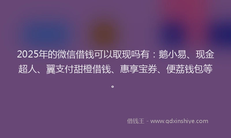 2025年的微信借钱可以取现吗有：鹅小易、现金超人、翼支付甜橙借钱、惠享宝券、便荔钱包等。
