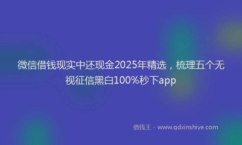 微信借钱现实中还现金2025年精选，梳理五个无视征信黑白100%秒下app