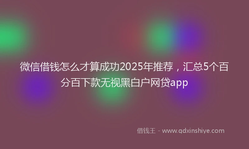微信借钱怎么才算成功2025年推荐，汇总5个百分百下款无视黑白户网贷app