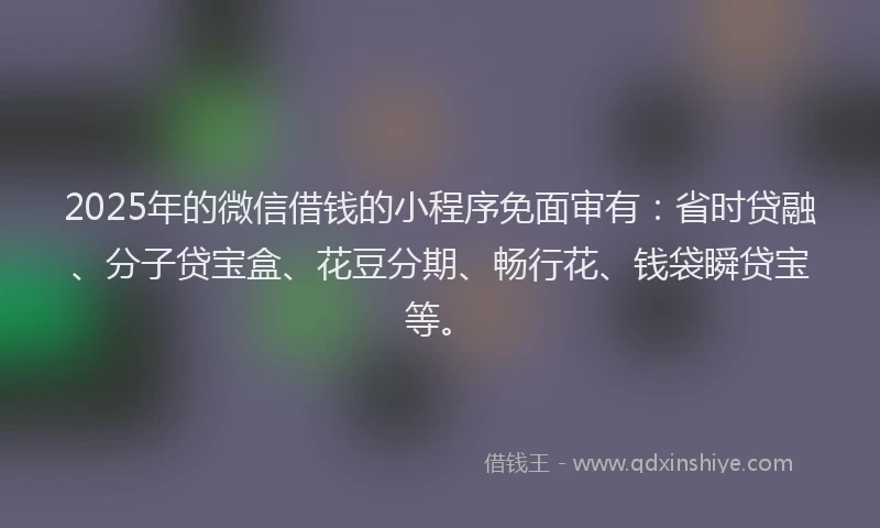 2025年的微信借钱的小程序免面审有：省时贷融、分子贷宝盒、花豆分期、畅行花、钱袋瞬贷宝等。