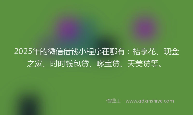 2025年的微信借钱小程序在哪有：桔享花、现金之家、时时钱包贷、哆宝贷、天美贷等。