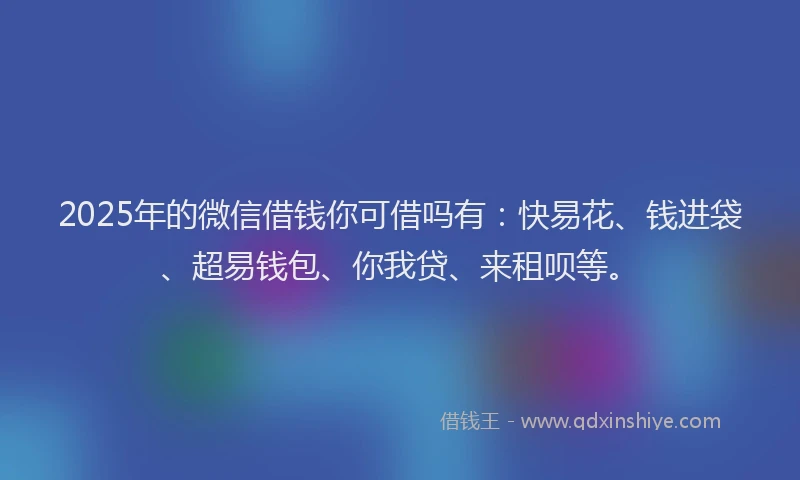 2025年的微信借钱你可借吗有：快易花、钱进袋、超易钱包、你我贷、来租呗等。