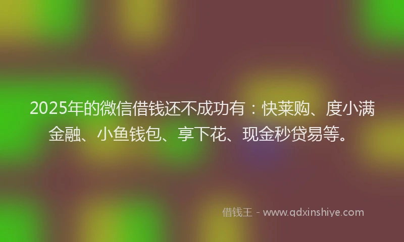 2025年的微信借钱还不成功有：快莱购、度小满金融、小鱼钱包、享下花、现金秒贷易等。