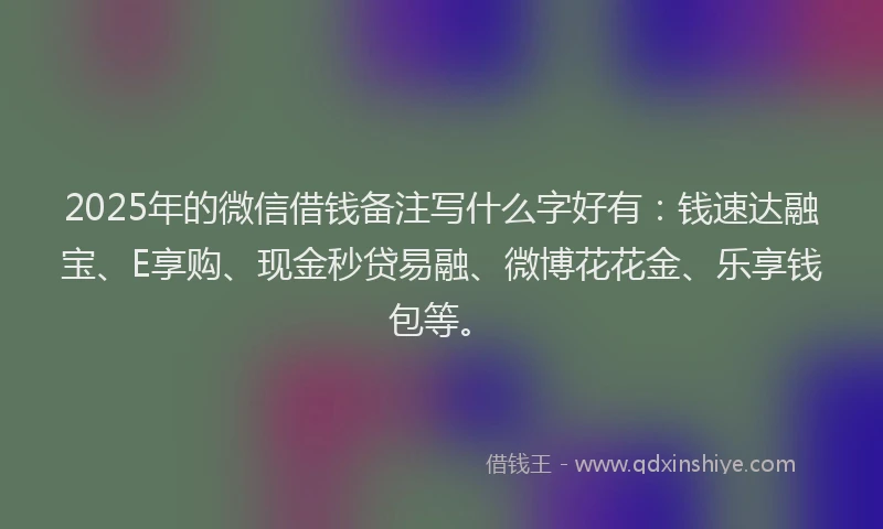 2025年的微信借钱备注写什么字好有：钱速达融宝、E享购、现金秒贷易融、微博花花金、乐享钱包等。