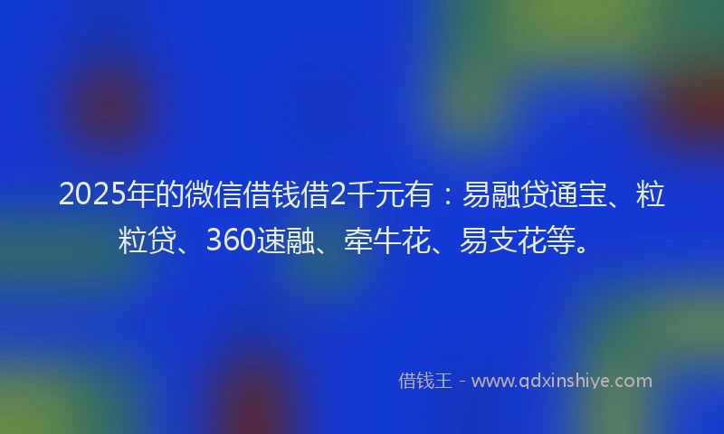 2025年的微信借钱借2千元有：易融贷通宝、粒粒贷、360速融、牵牛花、易支花等。