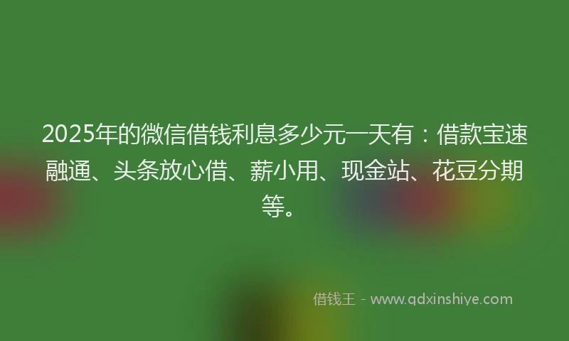 2025年的微信借钱利息多少元一天有：借款宝速融通、头条放心借、薪小用、现金站、花豆分期等。