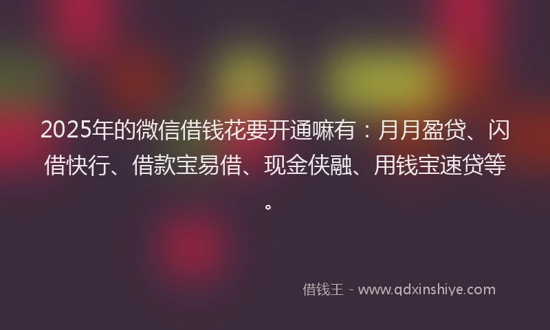 2025年的微信借钱花要开通嘛有：月月盈贷、闪借快行、借款宝易借、现金侠融、用钱宝速贷等。