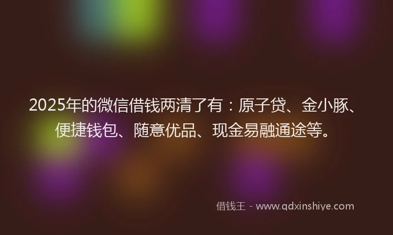 2025年的微信借钱两清了有：原子贷、金小豚、便捷钱包、随意优品、现金易融通途等。