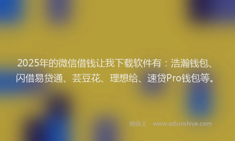 2025年的微信借钱让我下载软件有：浩瀚钱包、闪借易贷通、芸豆花、理想给、速贷Pro钱包等。