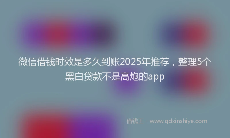 微信借钱时效是多久到账2025年推荐，整理5个黑白贷款不是高炮的app