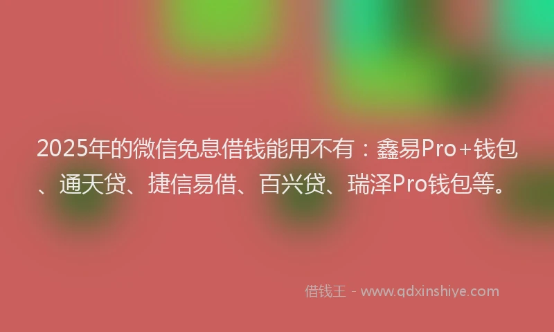 2025年的微信免息借钱能用不有：鑫易Pro+钱包、通天贷、捷信易借、百兴贷、瑞泽Pro钱包等。