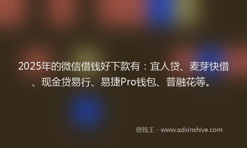 2025年的微信借钱好下款有：宜人贷、麦芽快借、现金贷易行、易捷Pro钱包、普融花等。