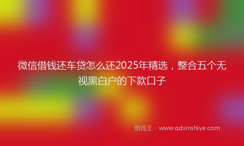 微信借钱还车贷怎么还2025年精选，整合五个无视黑白户的下款口子