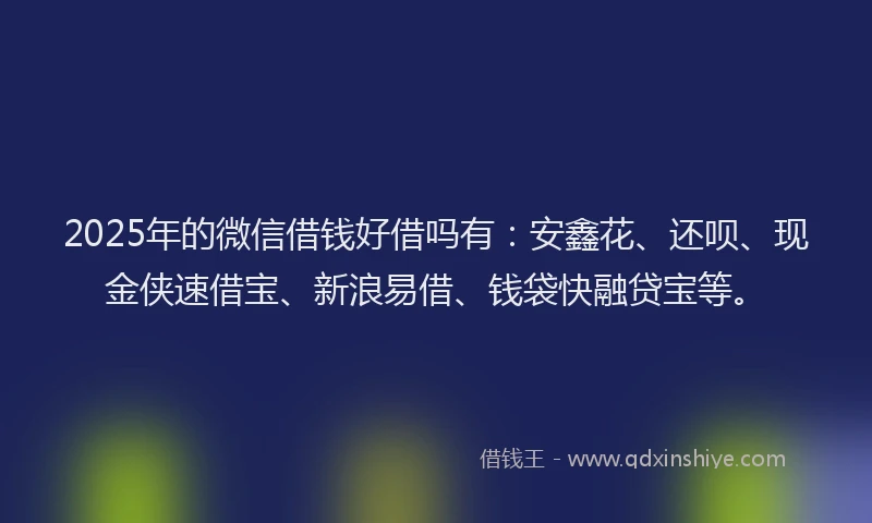 2025年的微信借钱好借吗有：安鑫花、还呗、现金侠速借宝、新浪易借、钱袋快融贷宝等。
