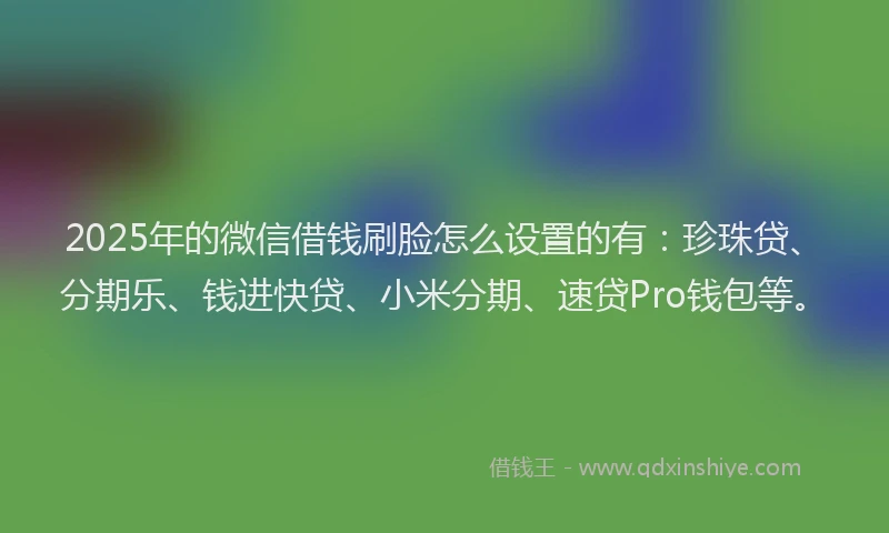 2025年的微信借钱刷脸怎么设置的有：珍珠贷、分期乐、钱进快贷、小米分期、速贷Pro钱包等。