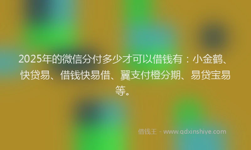 2025年的微信分付多少才可以借钱有：小金鹤、快贷易、借钱快易借、翼支付橙分期、易贷宝易等。