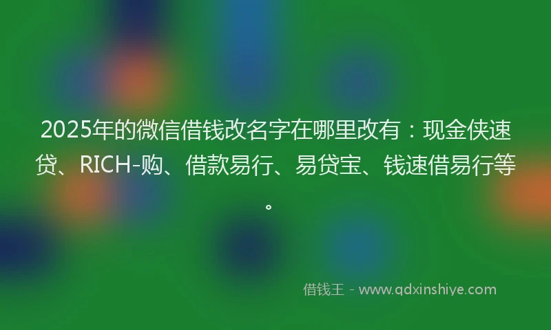 2025年的微信借钱改名字在哪里改有：现金侠速贷、RICH-购、借款易行、易贷宝、钱速借易行等。