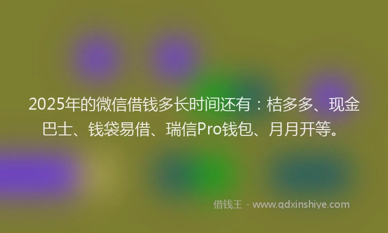 2025年的微信借钱多长时间还有：桔多多、现金巴士、钱袋易借、瑞信Pro钱包、月月开等。