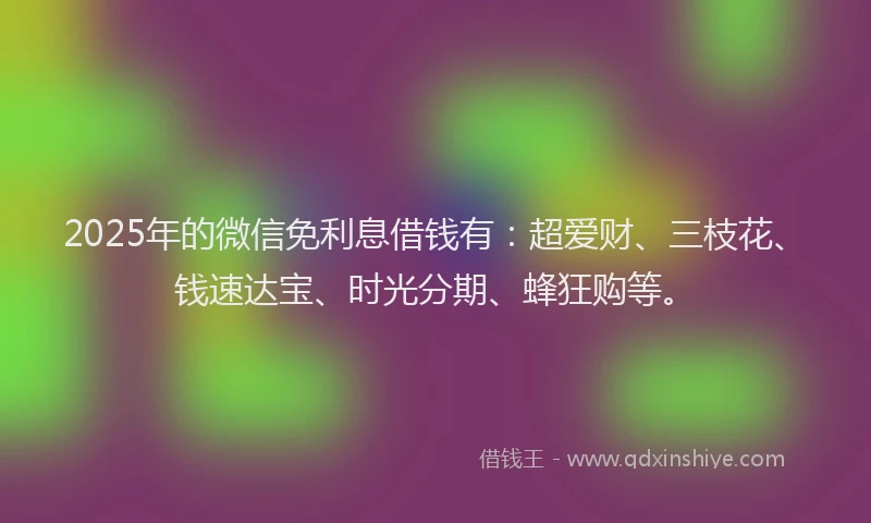 2025年的微信免利息借钱有：超爱财、三枝花、钱速达宝、时光分期、蜂狂购等。