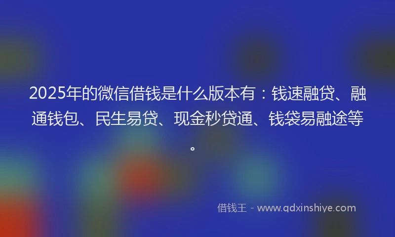 2025年的微信借钱是什么版本有：钱速融贷、融通钱包、民生易贷、现金秒贷通、钱袋易融途等。