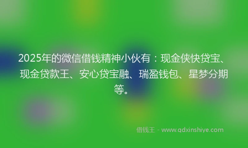 2025年的微信借钱精神小伙有：现金侠快贷宝、现金贷款王、安心贷宝融、瑞盈钱包、星梦分期等。