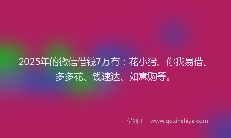 2025年的微信借钱7万有：花小猪、你我易借、多多花、钱速达、如意购等。