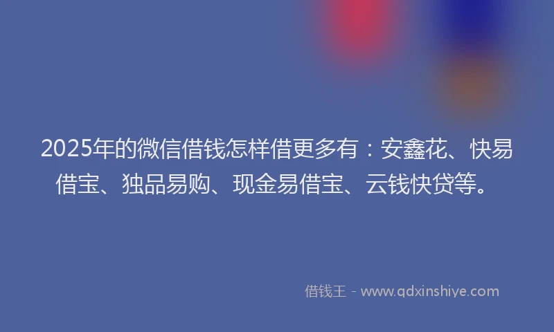 2025年的微信借钱怎样借更多有：安鑫花、快易借宝、独品易购、现金易借宝、云钱快贷等。