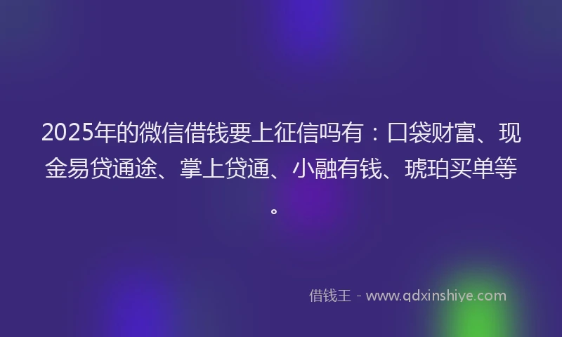 2025年的微信借钱要上征信吗有：口袋财富、现金易贷通途、掌上贷通、小融有钱、琥珀买单等。