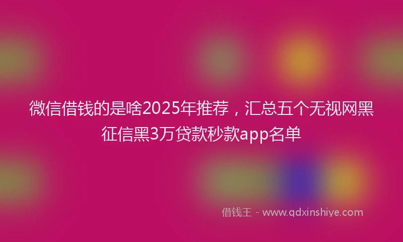 微信借钱的是啥2025年推荐，汇总五个无视网黑征信黑3万贷款秒款app名单