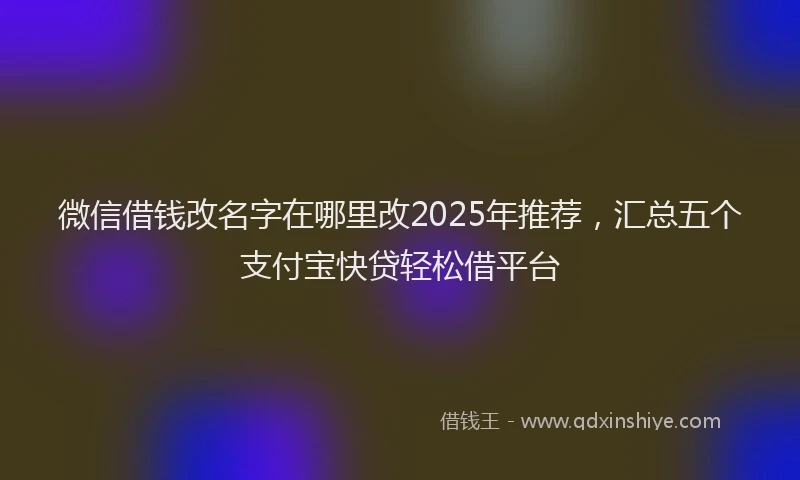 微信借钱改名字在哪里改2025年推荐，汇总五个支付宝快贷轻松借平台