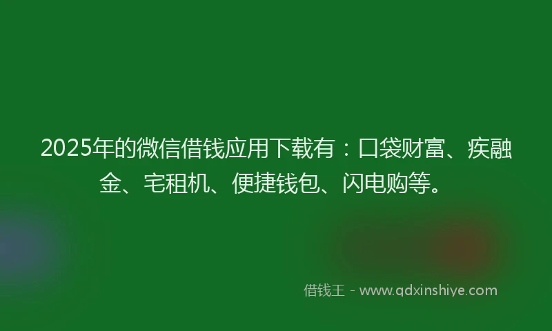 2025年的微信借钱应用下载有：口袋财富、疾融金、宅租机、便捷钱包、闪电购等。