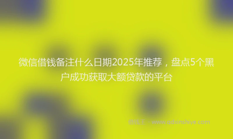 微信借钱备注什么日期2025年推荐，盘点5个黑户成功获取大额贷款的平台