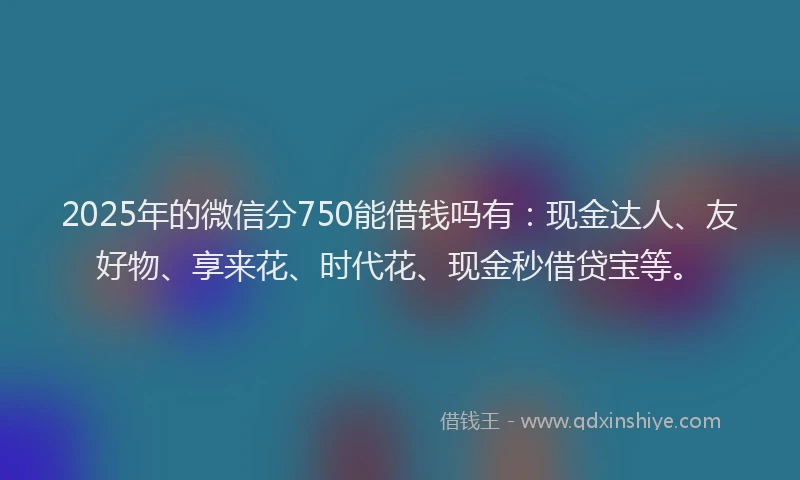 2025年的微信分750能借钱吗有：现金达人、友好物、享来花、时代花、现金秒借贷宝等。