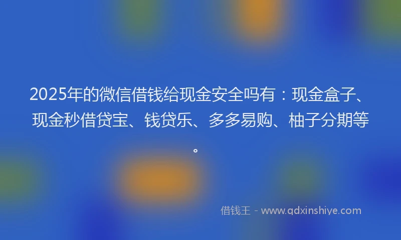 2025年的微信借钱给现金安全吗有：现金盒子、现金秒借贷宝、钱贷乐、多多易购、柚子分期等。