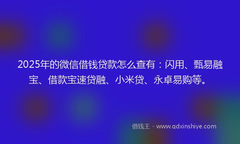 2025年的微信借钱贷款怎么查有：闪用、甄易融宝、借款宝速贷融、小米贷、永卓易购等。