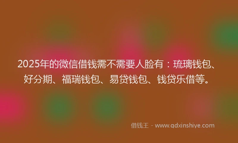 2025年的微信借钱需不需要人脸有：琉璃钱包、好分期、福瑞钱包、易贷钱包、钱贷乐借等。