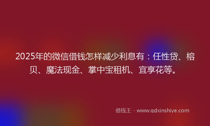 2025年的微信借钱怎样减少利息有：任性贷、榕贝、魔法现金、掌中宝租机、宜享花等。