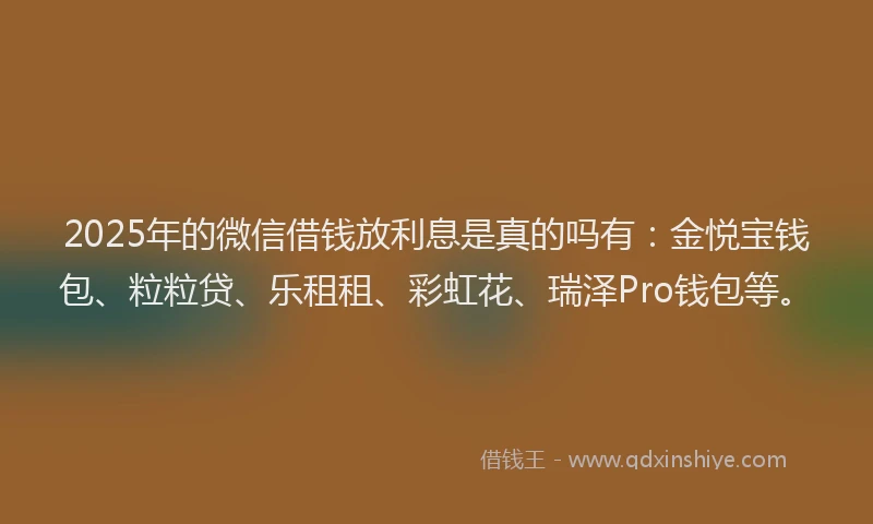 2025年的微信借钱放利息是真的吗有：金悦宝钱包、粒粒贷、乐租租、彩虹花、瑞泽Pro钱包等。