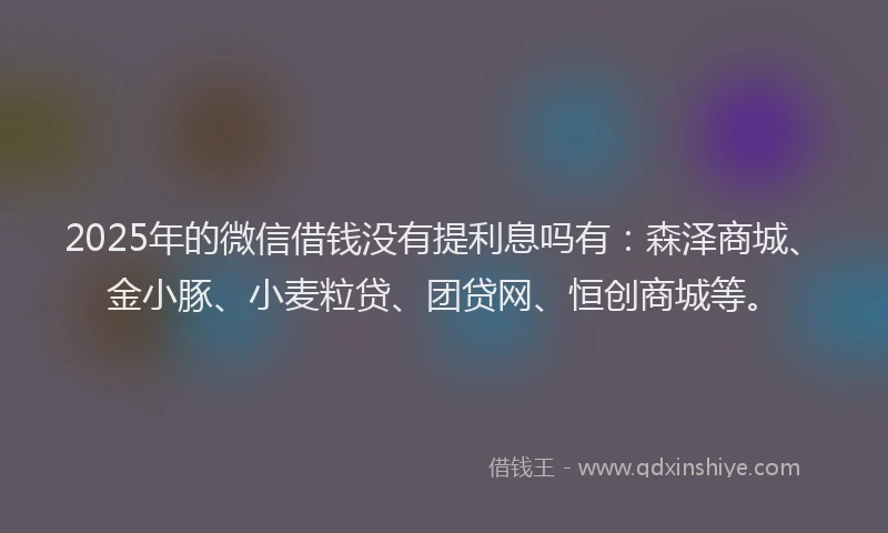 2025年的微信借钱没有提利息吗有：森泽商城、金小豚、小麦粒贷、团贷网、恒创商城等。