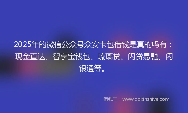 2025年的微信公众号众安卡包借钱是真的吗有：现金直达、智享宝钱包、琉璃贷、闪贷易融、闪银通等。