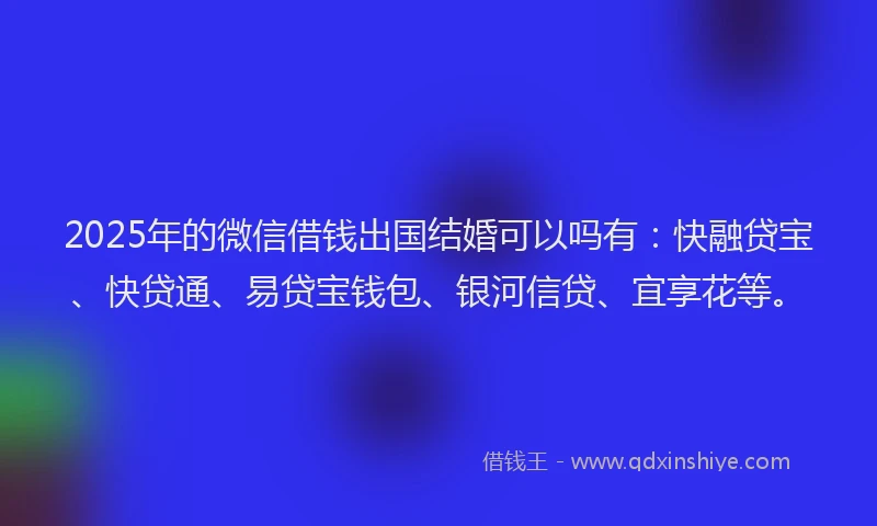2025年的微信借钱出国结婚可以吗有：快融贷宝、快贷通、易贷宝钱包、银河信贷、宜享花等。