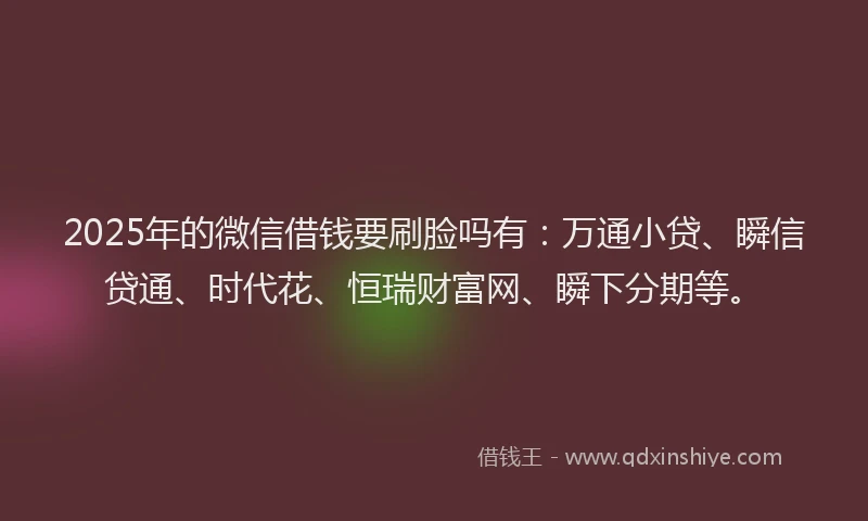 2025年的微信借钱要刷脸吗有：万通小贷、瞬信贷通、时代花、恒瑞财富网、瞬下分期等。