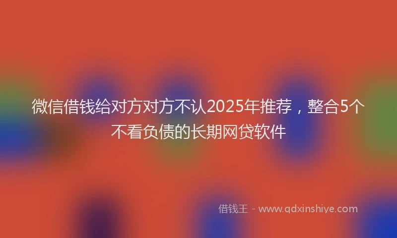 微信借钱给对方对方不认2025年推荐，整合5个不看负债的长期网贷软件