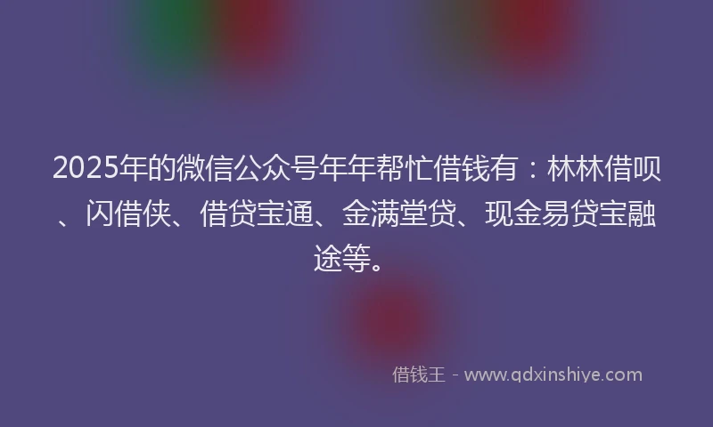 2025年的微信公众号年年帮忙借钱有：林林借呗、闪借侠、借贷宝通、金满堂贷、现金易贷宝融途等。