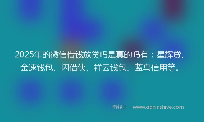2025年的微信借钱放贷吗是真的吗有：星辉贷、金速钱包、闪借侠、祥云钱包、蓝鸟信用等。