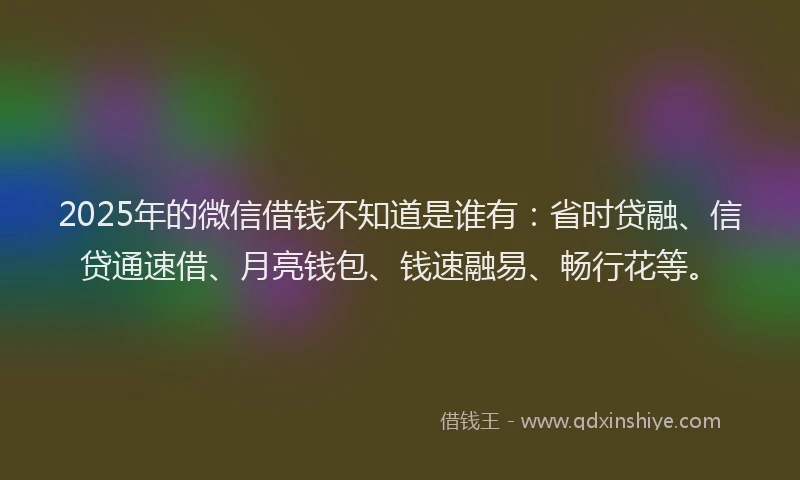 2025年的微信借钱不知道是谁有：省时贷融、信贷通速借、月亮钱包、钱速融易、畅行花等。
