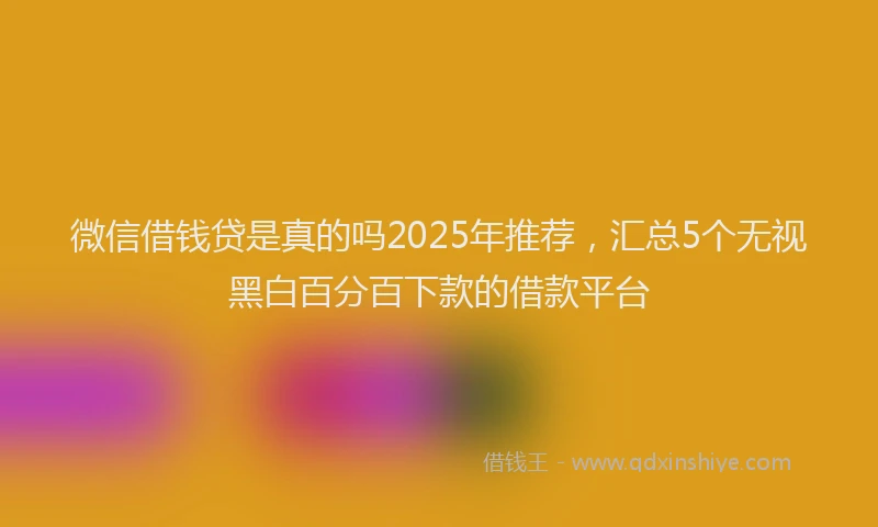 微信借钱贷是真的吗2025年推荐，汇总5个无视黑白百分百下款的借款平台