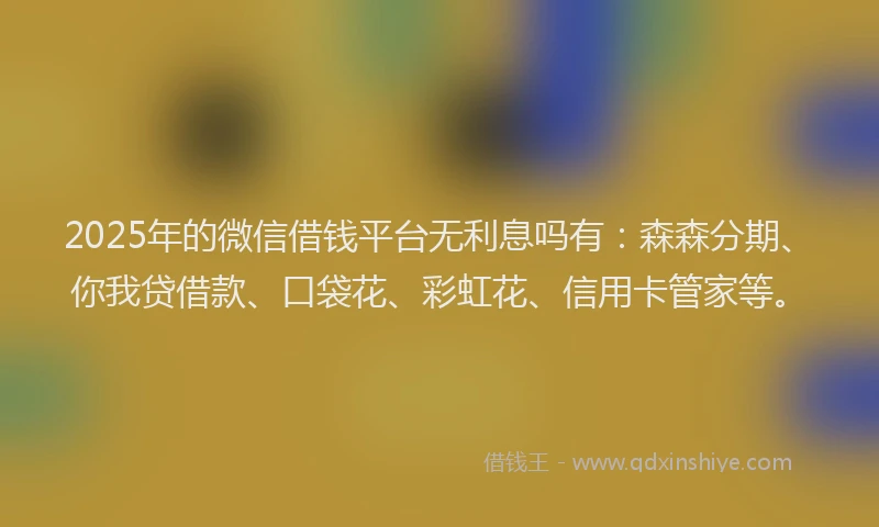 2025年的微信借钱平台无利息吗有：森森分期、你我贷借款、口袋花、彩虹花、信用卡管家等。