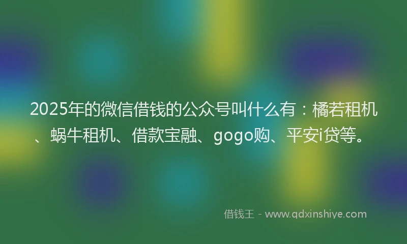 2025年的微信借钱的公众号叫什么有：橘若租机、蜗牛租机、借款宝融、gogo购、平安i贷等。